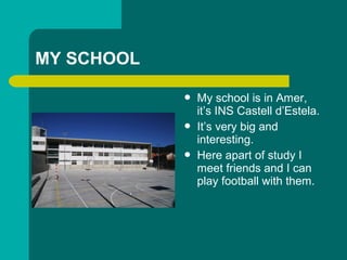 MY SCHOOL
? My school is in Amer,
its INS Castell dEstela.
? Its very big and
interesting.
? Here apart of study I
meet friends and I can
play football with them.
 
