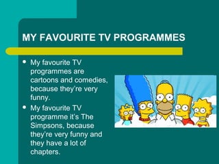 MY FAVOURITE TV PROGRAMMES
? My favourite TV
programmes are
cartoons and comedies,
because theyre very
funny.
? My favourite TV
programme its The
Simpsons, because
theyre very funny and
they have a lot of
chapters.
 
