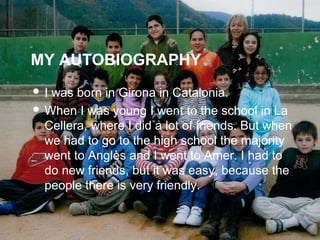 MY AUTOBIOGRAPHY
? I was born in Girona in Catalonia.
? When I was young I went to the school in La
Cellera, where I did a lot of friends. But when
we had to go to the high school the majority
went to Angls and I went to Amer. I had to
do new friends, but it was easy, because the
people there is very friendly.
 