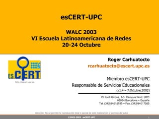 esCERT-UPC WALC 2003 VI Escuela Latinoamericana de Redes 20-24 Octubre Roger Carhuatocto [email_address] Miembro esCERT-UPC Responsable de Servicios Educacionales (v1.4 – 7.Octubre.2003) C/ Jordi Girona, 1-3. Campus Nord, UPC 08034 Barcelona ~ España Tel. (34)934015795 ~ Fax. (34)934017055 