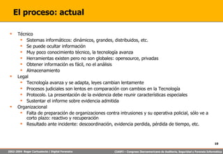 El proceso: actual Técnico Sistemas informáticos: dinámicos, grandes, distribuidos, etc. Se puede ocultar información Muy poco conocimiento técnico, la tecnología avanza Herramientas existen pero no son globales: opensource, privadas Obtener información es fácil, no el análisis Almacenamiento Legal Tecnología avanza y se adapta, leyes cambian lentamente Procesos judiciales son lentos en comparación con cambios en la Tecnología Protocolo. La presentación de la evidencia debe reunir características especiales Sustentar el informe sobre evidencia admitida Organizacional Falta de preparación de organizaciones contra intrusiones y su operativa policial, sólo ve a corto plazo: reactivo y recuperación Resultado ante incidente: descoordinación, evidencia perdida, pérdida de tiempo, etc. 