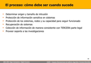 El proceso: cómo debe ser cuando sucede Determinar origen y tamaño de intrusión Protección de información sensitiva en sistemas Protección de los sistemas, redes y su capacidad para seguir funcionado Recuperación de sistemas Colección de información de manera consistente con TERCERA parte legal Proveer soporte a las investigaciones 