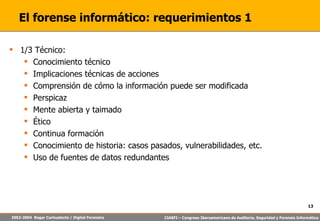 El forense informático: requerimientos 1 1/3 Técnico: Conocimiento técnico Implicaciones técnicas de acciones Comprensión de cómo la información puede ser modificada Perspicaz Mente abierta y taimado Ético Continua formación Conocimiento de historia: casos pasados, vulnerabilidades, etc. Uso de fuentes de datos redundantes 