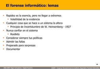 El forense informático: lemas Rapidez es la esencia, pero no llegar a extremos Volatilidad de la evidencia Cualquier cosa que se hace a un sistema lo altera Principio de Incertidumbre de W. Heinsenberg - 1927 Nunca confiar en el sistema Rootkits Considerar siempre tus políticas Admitir las fallas Preparado para sorpresas Documentar 