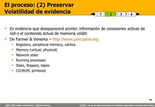 El proceso: (2) Preservar Volatilidad de evidencia Es evidencia que desaparecerá pronto: información de conexiones activas de red o el contenido actual de memoria volátil De Farmer & Venema –  http://www.porcupine.org Registers, peripheral memory, caches Memory (virtual, physical) Network state Running processes Disks, floppies, tapes CD/ROM, printouts 4 3 2 1 