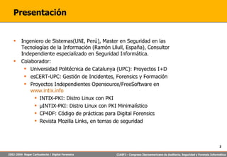 Presentación Ingeniero de Sistemas(UNI, Perú), Master en Seguridad en las Tecnologías de la Información (Ramón Lllull, España), Consultor Independiente especializado en Seguridad Informática. Colaborador: Universidad Politécnica de Catalunya (UPC): Proyectos I+D esCERT-UPC: Gestión de Incidentes, Forensics y Formación Proyectos Independientes Opensource/FreeSoftware en  www.intix.info INTIX-PKI: Distro Linux con PKI µ INTIX-PKI: Distro Linux con PKI Minimalístico CP4DF: Código de prácticas para Digital Forensics Revista Mozilla Links, en temas de seguridad 