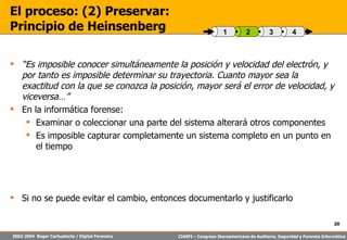 “ Es imposible conocer simultáneamente la posición y velocidad del electrón, y por tanto es imposible determinar su trayectoria. Cuanto mayor sea la exactitud con la que se conozca la posición, mayor será el error de velocidad, y viceversa…” En la informática forense: Examinar o coleccionar una parte del sistema alterará otros componentes Es imposible capturar completamente un sistema completo en un punto en el tiempo Si no se puede evitar el cambio, entonces documentarlo y justificarlo El proceso: (2) Preservar:  Principio de Heinsenberg 4 3 2 1 