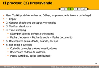 El proceso: (2) Preservando Usar Toolkit portable, online vs. Offline, en presencia de tercera parte legal 1. Copiar 2. Generar checksums de copias y originales 3. Verificar checksums 4. Time stamping Estampar sello de tiempo a checksums Fecha checksum = Fecha de copia = Fecha documento 5. Documente: quién, dónde, cuándo, por qué 6. Dar copia a custodio Custodio da copias a otros investigadores Documenta cadena de custodia Pocos custodios, pocos testificantes 4 3 2 1 