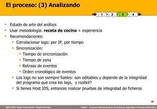 El proceso: (3) Analizando Estado de arte del análisis Usar metodología:  receta de cocina  + experiencia Recomendaciones: Correlacionar logs: por IP, por tiempo Sincronización: Tiempo de sincronización Tiempo de zona Retraso de eventos Orden cronológico de eventos Los logs no son siempre fiables: son editables y depende de la integridad del programa que crea los logs,  y rootkit? Si tienes Host IDS, entonces realizar pruebas de integridad de ficheros 4 3 2 1 