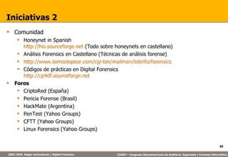 Iniciativas 2 Comunidad Honeynet in Spanish http://his.sourceforge.net  (Todo sobre honeynets en castellano) Análisis Forensics en Castellano (Técnicas de análisis forense) http://www.somoslopeor.com/cgi-bin/mailman/listinfo/forensics Códigos de prácticas en Digital Forensics http://cp4df.sourceforge.net Foros CriptoRed (España)  Pericia Forense (Brasil) HackMate (Argentina) PenTest (Yahoo Groups) CFTT (Yahoo Groups) Linux Forensics (Yahoo Groups) 