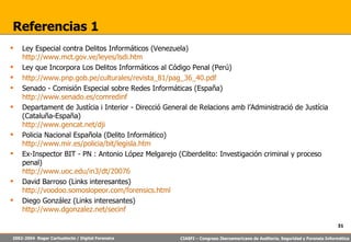 Referencias 1 Ley Especial contra Delitos Informáticos (Venezuela) http://www.mct.gov.ve/leyes/lsdi.htm Ley que Incorpora Los Delitos Informáticos al Código Penal (Perú) http://www.pnp.gob.pe/culturales/revista_81/pag_36_40.pdf Senado - Comisión Especial sobre Redes Informáticas (España)  http://www.senado.es/comredinf Departament de Justícia i Interior - Direcció General de Relacions amb l’Administració de Justícia (Cataluña-España) http://www.gencat.net/dji Policia Nacional Española (Delito Informático) http://www.mir.es/policia/bit/legisla.htm Ex-Inspector BIT - PN : Antonio López Melgarejo (Ciberdelito: Investigación criminal y proceso penal) http://www.uoc.edu/in3/dt/20076 David Barroso (Links interesantes) http://voodoo.somoslopeor.com/forensics.html Diego González (Links interesantes) http://www.dgonzalez.net/secinf 