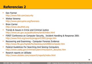 Referencias 2 Dan Farmer http://www.fish.com/security Wietse Venema http://www.porcupine.org/forensics Brian Carrier http://www.sleuthkit.org Trends & Issues in Crime and Criminal Justice http://www.aic.gov.au/publications/tandi/index.html FIRST Conference on Computer Security,  Incident Handling & Response 2001 http://www.first.org/events/progconf/2001/progs.htm Recovering and Examining - Computer Forensic Evidence http://www.fbi.gov/hq/lab/fsc/backissu/oct2000/computer.htm Federal Guidelines For Searching And Seizing Computers http://www.usdoj.gov/criminal/cybercrime/search_docs/toc.htm Reserch reports en @Stake http://www.atstake.com/research/reports/index.html 