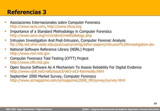 Referencias 3 Asociaciones Internacionales sobre Computer Forensics http://www.iacis.com ,  http://www.htcia.org Importance of a Standard Methodology in Computer Forensics http://www.sans.org/rr/incident/methodology.php Intrusion Investigation And Post-Intrusion, Computer Forensic Analysis ftp://ftp.net.ohio-state.edu/pub/users/romig/other-papers/intrusion%20investigation.doc National Software Reference Library (NSRL) Project http://www.nsrl.nist.gov Computer Forensics Tool Testing (CFTT) Project http://www.cftt.nist.gov Open Source Software As A Mechanism To Assess Reliability For Digital Evidence http://www.vjolt.net/vol6/issue3/v6i3-a13-Kenneally.html September 2000 Market Survey, Computer Forensics http://www.scmagazine.com/scmagazine/2000_09/survey/survey.html 