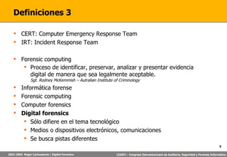 Definiciones 3 CERT:  Computer Emergency Response Team IRT: Incident Response Team Forensic computing Proceso de identificar, preservar, analizar y presentar evidencia digital de manera que sea legalmente aceptable.  Sgt. Rodney McKemmish – Autralian Institute of Criminology Informática forense Forensic computing Computer forensics Digital forensics Sólo difiere en el tema tecnológico Medios o dispositivos electrónicos, comunicaciones Se busca pistas diferentes 