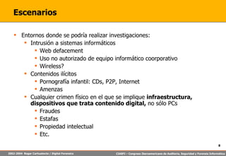 Escenarios Entornos donde se podría realizar investigaciones: Intrusión a sistemas informáticos Web defacement Uso no autorizado de equipo informático coorporativo Wireless? Contenidos ilícitos Pornografía infantil: CDs, P2P, Internet Amenzas Cualquier crimen físico en el que se implique  infraestructura, dispositivos que trata contenido digital,  no sólo PCs Fraudes Estafas Propiedad intelectual Etc. 
