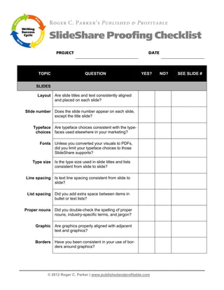 Roger C. Parker’s Published & Profitable

             SlideShare Proofing Checklist
                 PROJECT                                          DATE




       TOPIC                      QUESTION                      YES?     NO?   SEE SLIDE #


      SLIDES

      Layout Are slide titles and text consistently aligned
             and placed on each slide?

Slide number Does the slide number appear on each slide,
             except the title slide?

    Typeface Are typeface choices consistent with the type-
     choices faces used elsewhere in your marketing?

        Fonts Unless you converted your visuals to PDFs,
              did you limit your typeface choices to those
              SlideShare supports?

    Type size Is the type size used in slide titles and lists
              consistent from slide to slide?

Line spacing Is text line spacing consistent from slide to
             slide?

 List spacing Did you add extra space between items in
              bullet or text lists?

Proper nouns Did you double-check the spelling of proper
             nouns, industry-specific terms, and jargon?

     Graphic Are graphics properly aligned with adjacent
             text and graphics?

     Borders Have you been consistent in your use of bor-
             ders around graphics?




            © 2012 Roger C. Parker | www.publishedandprofitable.com
 