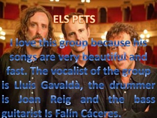 ELS PETSI love this group because his songs are very beautiful and fast. The vocalist of the group is LluisGavaldà, the drummer is Joan Reig and the bass guitarist Is FalínCáceres.    