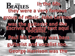 			In the 60s theywerea veryfamousgroupof music. John Lennonwastheguitarist and thevocalist.  Paul McCartneywasbassguitarist and vocalisttoo.George Harrison wastheEscriviu el vostre text aquí
