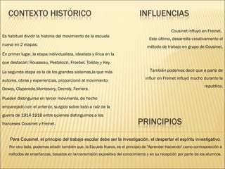 Es habitual dividir la historia del movimiento de la escuela nueva en 2 etapas: En primer lugar, la etapa individualista, idealista y lírica en la que destacan: Rousseau, Pestalozzi, Froebel, Tolstoy y Key. La segunda etapa es la de los grandes sistemas,la que más autores, obras y experiencias, proporcionó al movimiento: Dewey, Claparede,Montesory, Decroly, Ferriere. Pueden distinguirse en tercer movimento, de hecho emparejado con el anterior, surgido sobre todo a raíz de la guerra de 1914-1918 entre quienes distinguimos a los franceses Cousinet y Freinet. Cousinet influyó en Freinet.  Este último, desarrolla creativamente el método de trabajo en grupo de Cousinet. También podemos decir que a parte de influir en Freinet influyó mucho durante la republica. Para Cousinet, el principio del trabajo escolar debe ser la investigación, el despertar el espíritu investigativo. Por otro lado, podemos añadir también que, la Escuela Nueva, es el principio de "Aprender Haciendo" como contraposición a métodos de enseñanzas, basados en la transmisión expositiva del conocimiento y en su recepción por parte de los alumnos.  