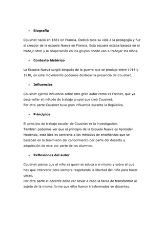 •     Biografía


Cousinet nació en 1881 en Francia. Dedicó toda su vida a la pedagogía y fue
el creador de la escuela Nueva en Francia. Esta escuela estaba basada en el
trabajo libre y la cooperación en los grupos donde van a trabajar los niños.


   •     Contexto histórico


La Escuela Nueva surgió después de la guerra que se produjo entre 1914 y
1918, en este movimiento podemos destacar la presencia de Cousinet.


   •     Influencias


Cousinet ejerció influencia sobre otro gran autor como es Freinet, que va
desarrollar el método de trabajo grupal que creó Cousinet.
Por otra parte Cousinet tuvo gran influencia durante la República.


   •     Principios


El principio de trabajo escolar de Cousinet es la investigación.
También podemos ver que el principio de la Escuela Nueva es Aprender
Haciendo, esta idea es contraria a los métodos de enseñanzas que se
basaban en la trasmisión del conocimiento por parte del docente y
adquisición de este por parte de los alumnos.


   •     Reflexiones del autor


Cousinet piensa que el niño es quien se educa a si mismo y sobre el que
hay que intervenir pero siempre respetando la libertad del niño para hacer
cosas.
Por otra parte el docente debe ver llevar a cabo la tarea de transformar al
sujeto de la misma forma que ellos fueron trasformados en docentes.
 