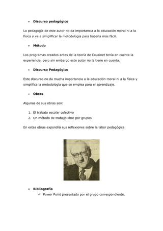 •   Discurso pedagógico


La pedagogía de este autor no da importancia a la educación moral ni a la
física y va a simplificar la metodología para hacerla más fácil.


   •   Método


Los programas creados antes de la teoría de Cousinet tenía en cuenta la
experiencia, pero sin embargo este autor no la tiene en cuenta.


   •   Discurso Pedagógico


Este discurso no da mucha importancia a la educación moral ni a la física y
simplifica la metodología que se emplea para el aprendizaje.


   •   Obras


Algunas de sus obras son:


   1. El trabajo escolar colectivo
   2. Un método de trabajo libre por grupos


En estas obras expondrá sus reflexiones sobre la labor pedagógica.




   •   Bibliografía
           Power Point presentado por el grupo correspondiente.
 