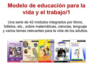 Modelo de educación para la
       vida y el trabajo/1
    Una serie de 42 módulos integrados por libros,
 folletos, etc., sobre matemáticas, ciencias, lenguaje
y varios temas relevantes para la vida de los adultos.
 