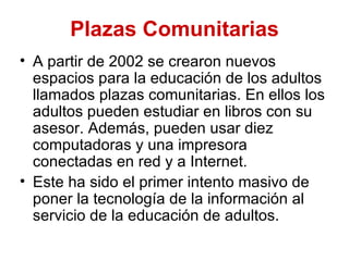 Plazas Comunitarias
• A partir de 2002 se crearon nuevos
  espacios para la educación de los adultos
  llamados plazas comunitarias. En ellos los
  adultos pueden estudiar en libros con su
  asesor. Además, pueden usar diez
  computadoras y una impresora
  conectadas en red y a Internet.
• Este ha sido el primer intento masivo de
  poner la tecnología de la información al
  servicio de la educación de adultos.
 