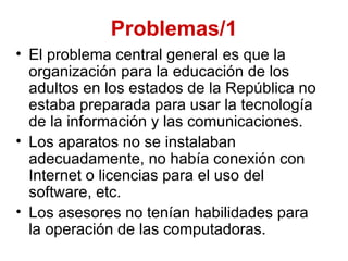 Problemas/1
• El problema central general es que la
  organización para la educación de los
  adultos en los estados de la República no
  estaba preparada para usar la tecnología
  de la información y las comunicaciones.
• Los aparatos no se instalaban
  adecuadamente, no había conexión con
  Internet o licencias para el uso del
  software, etc.
• Los asesores no tenían habilidades para
  la operación de las computadoras.
 