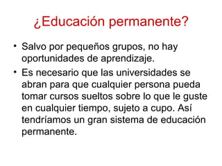 ¿Educación permanente?
• Salvo por pequeños grupos, no hay
  oportunidades de aprendizaje.
• Es necesario que las universidades se
  abran para que cualquier persona pueda
  tomar cursos sueltos sobre lo que le guste
  en cualquier tiempo, sujeto a cupo. Así
  tendríamos un gran sistema de educación
  permanente.
 