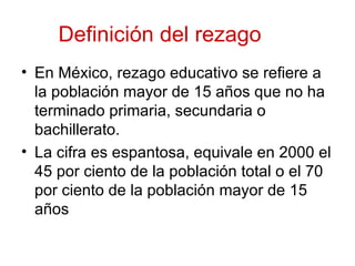 Definición del rezago
• En México, rezago educativo se refiere a
  la población mayor de 15 años que no ha
  terminado primaria, secundaria o
  bachillerato.
• La cifra es espantosa, equivale en 2000 el
  45 por ciento de la población total o el 70
  por ciento de la población mayor de 15
  años
 
