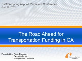 The Road Ahead for
Transportation Funding in CA
CalAPA Spring Asphalt Pavement Conference
April 12, 2017
Presented by: Roger Dickinson
Executive Director
Transportation California
 