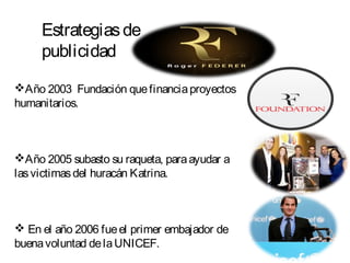 Estrategiasde
publicidad
Año 2003 Fundación quefinanciaproyectos
humanitarios.
Año 2005 subasto su raqueta, paraayudar a
lasvictimasdel huracán Katrina.
 En el año 2006 fueel primer embajador de
buenavoluntad delaUNICEF.
 