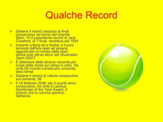 Qualche Record Detiene il record assoluto di finali consecutive nei tornei del Grande Slam: 10 Il precedente record di Jack Crawford, di 7 finali, resisteva dal 1934 Insieme a Borg ed a Nadal, è l'unico tennista dell'era open ad essersi aggiudicato un torneo dello slam senza aver perso alcun set (Australian Open 2007) È detentore della striscia vincente più lunga della storia sui campi in erba. Ha vinto 65 incontri consecutivi vincendo dieci tornei Detiene il record di vittorie consecutive sul cemento: 56 Il 18 febbraio 2008, per il quarto anno consecutivo, ha vinto il Laureus Sportsman of the Year Award, il premio che lo nomina sportivo dell'anno 