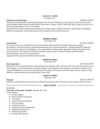 02/2002 to 09/2013
BAUSCH + LOMB
Rochester, NY
National Account Manager
National Account Manager and Category Manager for Lens Care, General Eye Care, and Eye Nutritional. Accounts
include Shopko, Dollar General, Family Dollar, Puerto Rico, C Stores, AAFES, NEXCOM, DeCA, Big Lots, Save-A-Lot.
Total sales responsibility of over $13.0 million.
Responsibilities include: planogram development, providing category insights, promotions, maintaining co-op budgets,
deduction management, account planning, account category reviews and presentations.
02/1992 to 02/2002
SHOPKO STORES
Green Bay, WI
Senior Buyer
As a senior buyer I was responsible for up to 10 categories. Responsibilities included: forecasting, category
development, visual presentation, regular and promotional sales, vendor negotiations. I designed displays to make the
store experience interactive and engaging. I was responsible for displaying the appropriate signage for products and
sales promotions. The running of weekly and monthly strategy reports to analyze business trends and make
recommendations was also my responsibility.
Appointed to Drug Store News Retail Advisory Board
05/1978 to 02/1992
SHOPKO STORES
Green Bay, WI
Store Operations
During this time I worked in the stores and, ultimately, the corporate office. My time in the stores was served, first, as an
area manager. I was then promoted to assistant manager, and, ultimately store manager. I was asked to relocate to the
corporate headquarters to work on a special productivity project. This project involved conducting time studies, writing
manuals, creating scheduling tools and training of store staff.
02/1972 to 08/1978
TARGET STORES
Milwaukee, WI
Manager
Started as a part-time position allowing me to sharpen my business skills. Promoted to area manager within two years.
BUSINESS
University of Wisconsin - Parkside, Kenosha, WI, USA
Course Studied
College Algebra
Micro & Macro Economics
Accounting
Legal Environment Business
Cost Accounting
Computer Science
Human Resource Management
Organizational Behavior
Marketing Principles
Strategic Management
EDUCATION
 