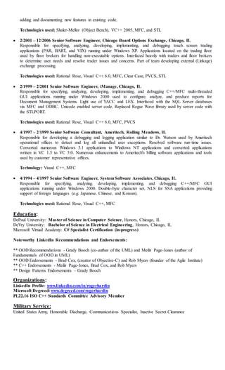 adding and documenting new features in existing code. 
Technologies used: Shaler-Mellor (Object Bench), VC++ 2005, MFC, and STL 
 2/2001 – 12/2006 Senior Software Engineer, Chicago Board Options Exchange, Chicago, IL 
Responsible for specifying, analyzing, developing, implementing, and debugging touch screen trading 
applications (PAR, BART, and VIX) running under Windows XP. Applications located on the trading floor 
used by floor brokers for handling non-executable options. Interfaced heavily with traders and floor brokers 
to determine user needs and resolve trader issues and concerns. Part of team developing external (Linkage) 
exchange processing. 
Technologies used: Rational Rose, Visual C++ 6.0, MFC, Clear Case, PVCS, STL 
 2/1999 – 2/2001 Senior Software Engineer, iManage, Chicago, IL 
Responsible for specifying, analyzing, developing, implementing, and debugging C++/MFC multi-threaded 
GUI applications running under Windows 2000 used to configure, analyze, and produce reports for 
Document Management Systems. Light use of YACC and LEX. Interfaced with the SQL Server databases 
via MFC and ODBC. Unicode enabled server code. Replaced Rogue Wave library used by server code with 
the STLPORT. 
Technologies used: Rational Rose, Visual C++ 6.0, MFC, PVCS 
 4/1997 – 2/1999 Senior Software Consultant, Ameritech, Rolling Meadows, IL 
Responsible for developing a debugging and logging application similar to Dr. Watson used by Ameritech 
operational offices to detect and log all unhandled user exceptions. Resolved software run-time issues. 
Converted numerous Windows 3.1 applications to Windows NT applications and converted applications 
written in VC 1.5 to VC 5.0. Numerous enhancements to Ameritech's billing software applications and tools 
used by customer representative offices. 
Technology: Visual C++, MFC 
 4/1994 – 4/1997 Senior Software Engineer, System Software Associates, Chicago, IL 
Responsible for specifying, analyzing, developing, implementing, and debugging C++/MFC GUI 
applications running under Windows 2000. Double-byte character set, NLS for SSA applications providing 
support of foreign languages (e.g. Japanese, Chinese, and Korean). 
Technologies used: Rational Rose, Visual C++, MFC 
Education: 
DePaul University: Master of Science in Computer Science, Honors, Chicago, IL 
DeVry University: Bachelor of Science in Electrical Engineering, Honors, Chicago, IL 
Microsoft Virtual Academy: C# Specialist Certification (in-progress) 
Noteworthy LinkedIn Recommendations and Endorsements: 
** OOD Recommendations - Grady Booch (co-author of the UML) and Meilir Page-Jones (author of 
Fundamentals of OOD in UML) 
** OOD Endorsements - Brad Cox, (creator of Objective-C) and Rob Myers (founder of the Agile Institute) 
** C++ Endorsements - Meilir Page-Jones, Brad Cox, and Rob Myers 
** Design Patterns Endorsements – Grady Booch 
Organizations: 
LinkedIn Profile: www.linkedin.com/in/rogerhardin 
Microsoft Degreed: www.degreed.com/rogerhardin 
PL22.16 ISO C++ Standards Committee Advisory Member 
Military Service: 
United States Army, Honorable Discharge, Communications Specialist, Inactive Secret Clearance 
