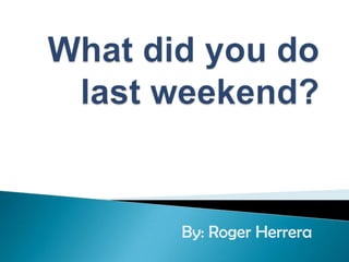 Whatdidyou do lastweekend? By: Roger Herrera 