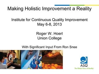 Making Holistic Improvement a Reality
Institute for Continuous Quality Improvement
May 6-8, 2013
Roger W. Hoerl
Union College
With Significant Input From Ron Snee
 