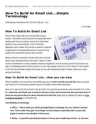 rogerholmesonline.com          http://rogerholmesonline.com/how-to-build-an-email-list-simple-terminology/




How To Build An Email List….Simple
Terminology
Wednesday, December 5th, 2012 at 2:02 pm Edit



How To Build An Email List
One of the things that I’ve noticed with most e-
books , information products and etc especially when
dealing with how to build an email list, is that there
seems to be an assumption. A lot of Internet
Marketers who create info products seem to assume
a high level of understanding when it comes to the
people who read their reports and e-books.

Most products or reports I’ve seen and come across
have a very assumptive tone and don’t seem to have
much consideration for the complete newbie in regards to how to build an email list so here’s my
way of addressing that. If this is obvious to you then please move on to the “meat” of the matter,
if not then by all means review the terms so you will understand what is meant when you come
across them later.

How To Build An Email List….How you can help
What I decided to do was list some terminology around how t o build an email list that we see all
the time but for the newest person may be a hurdle in their online education.

Now in no way is this the end all to be all of lists. I’m sure there are terms I may have left off of this
list. I welcome and thank you in advance for your input, let me know (via the comments box) if
there are any terms that you know should be on this list. Again this is primarily focused on how
to build an email list or subscriber list.

List Building Terminology

        Of f er – This is what you will be giving/selling in exchange f or your visit ors cont act
      inf o. This is what t hey get in exchange f or becoming a lead/subscriber on your list .
      Again it needs t o be valuable in t heir eyes.

        Niche – A specif ic specialized market t o f ocus your market ing ef f ort s…ie int ernet
 