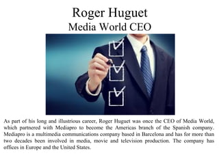 As part of his long and illustrious career, Roger Huguet was once the CEO of Media World,
which partnered with Mediapro to become the Americas branch of the Spanish company.
Mediapro is a multimedia communications company based in Barcelona and has for more than
two decades been involved in media, movie and television production. The company has
offices in Europe and the United States.
Roger Huguet
Media World CEO
 