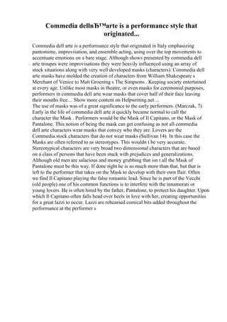 Commedia dellвЂ™arte is a performance style that
originated...
Commedia dell arte is a performance style that originated in Italy emphasizing
pantomime, improvisation, and ensemble acting, using over the top movements to
accentuate emotions on a bare stage. Although shows presented by commedia dell
arte troupes were improvisations they were heavily influenced using an array of
stock situations along with very well developed masks (characters). Commedia dell
arte masks have molded the creation of characters from William Shakespeare s
Merchant of Venice to Matt Groening s The Simpsons . Keeping society entertained
at every age. Unlike most masks in theatre, or even masks for ceremonial purposes,
performers in commedia dell arte wear masks that cover half of their face leaving
their mouths free.... Show more content on Helpwriting.net ...
The use of masks was of a great significance to the early performers. (Marczak, 7)
Early in the life of commedia dell arte it quickly became normal to call the
character the Mask . Performers would be the Mask of Il Capitano, or the Mask of
Pantalone. This notion of being the mask can get confusing as not all commedia
dell arte characters wear masks that convey who they are. Lovers are the
Commedia stock characters that do not wear masks (Sullivan 14). In this case the
Masks are often referred to as stereotypes. This wouldn t be very accurate.
Stereotypical characters are very broad two dimensional characters that are based
on a class of persons that have been stuck with prejudices and generalizations.
Although old men are salacious and money grubbing that isn t all the Mask of
Pantalone must be this way. If done right he is so much more than that, but that is
left to the performer that takes on the Mask to develop with their own flair. Often
we find Il Capitano playing the false romantic lead. Since he is part of the Vecchi
(old people) one of his common functions is to interfere with the innamorati or
young lovers. He is often hired by the father, Pantalone, to protect his daughter. Upon
which Il Capitano often falls head over heels in love with her, creating opportunities
for a great lazzi to occur. Lazzi are rehearsed comical bits added throughout the
performance at the performer s
 