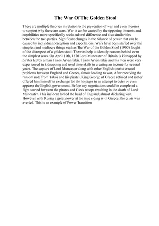 The War Of The Golden Stool
There are multiple theories in relation to the prevention of war and even theories
to support why there are wars. War is can be caused by the opposing interests and
capabilities more specifically socio cultural difference and also similarities
between the two parties. Significant changes in the balance of power that can be
caused by individual perception and expectations. Wars have been started over the
simplest and mediocre things such as The War of the Golden Stool (1900) fought
of the disrespect of a golden stool. Theories help to identify reasons behind even
the simplest wars. On April 11th, 1870 Lord Muncaster of Britain is kidnapped by
pirates led by a man Takos Arvanitakis. Takos Arvanitakis and his men were very
experienced in kidnapping and used these skills in creating an income for several
years. The capture of Lord Muncaster along with other English tourist created
problems between England and Greece, almost leading to war. After receiving the
ransom note from Takos and his pirates, King George of Greece refused and rather
offered him himself in exchange for the hostages in an attempt to deter or even
appease the English government. Before any negotiations could be completed a
fight started between the pirates and Greek troops resulting in the death of Lord
Muncaster. This incident forced the hand of England, almost declaring war.
However with Russia a great power at the time siding with Greece, the crisis was
averted. This is an example of Power Transition
 