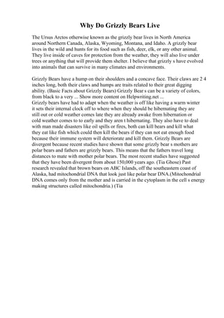Why Do Grizzly Bears Live
The Ursus Arctos otherwise known as the grizzly bear lives in North America
around Northern Canada, Alaska, Wyoming, Montana, and Idaho. A grizzly bear
lives in the wild and hunts for its food such as fish, deer, elk, or any other animal.
They live inside of caves for protection from the weather, they will also live under
trees or anything that will provide them shelter. I believe that grizzly s have evolved
into animals that can survive in many climates and environments.
Grizzly Bears have a hump on their shoulders and a concave face. Their claws are 2 4
inches long, both their claws and humps are traits related to their great digging
ability. (Basic Facts about Grizzly Bears) Grizzly Bear s can be a variety of colors,
from black to a very ... Show more content on Helpwriting.net ...
Grizzly bears have had to adapt when the weather is off like having a warm winter
it sets their internal clock off to where when they should be hibernating they are
still out or cold weather comes late they are already awake from hibernation or
cold weather comes to to early and they aren t hibernating. They also have to deal
with man made disasters like oil spills or fires, both can kill bears and kill what
they eat like fish which could then kill the bears if they can not eat enough food
because their immune system will deteriorate and kill them. Grizzly Bears are
divergent because recent studies have shown that some grizzly bear s mothers are
polar bears and fathers are grizzly bears. This means that the fathers travel long
distances to mate with mother polar bears. The most recent studies have suggested
that they have been divergent from about 150,000 years ago. (Tia Ghose) Past
research revealed that brown bears on ABC Islands, off the southeastern coast of
Alaska, had mitochondrial DNA that look just like polar bear DNA.(Mitochondrial
DNA comes only from the mother and is carried in the cytoplasm in the cell s energy
making structures called mitochondria.) (Tia
 