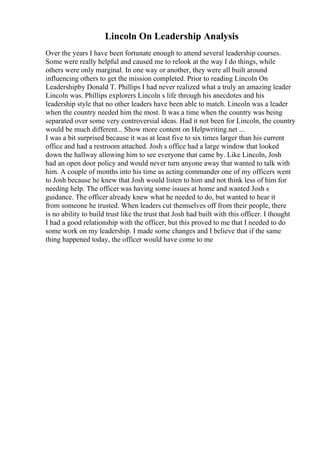 Lincoln On Leadership Analysis
Over the years I have been fortunate enough to attend several leadership courses.
Some were really helpful and caused me to relook at the way I do things, while
others were only marginal. In one way or another, they were all built around
influencing others to get the mission completed. Prior to reading Lincoln On
Leadershipby Donald T. Phillips I had never realized what a truly an amazing leader
Lincoln was. Phillips explorers Lincoln s life through his anecdotes and his
leadership style that no other leaders have been able to match. Lincoln was a leader
when the country needed him the most. It was a time when the country was being
separated over some very controversial ideas. Had it not been for Lincoln, the country
would be much different... Show more content on Helpwriting.net ...
I was a bit surprised because it was at least five to six times larger than his current
office and had a restroom attached. Josh s office had a large window that looked
down the hallway allowing him to see everyone that came by. Like Lincoln, Josh
had an open door policy and would never turn anyone away that wanted to talk with
him. A couple of months into his time as acting commander one of my officers went
to Josh because he knew that Josh would listen to him and not think less of him for
needing help. The officer was having some issues at home and wanted Josh s
guidance. The officer already knew what he needed to do, but wanted to hear it
from someone he trusted. When leaders cut themselves off from their people, there
is no ability to build trust like the trust that Josh had built with this officer. I thought
I had a good relationship with the officer, but this proved to me that I needed to do
some work on my leadership. I made some changes and I believe that if the same
thing happened today, the officer would have come to me
 