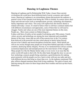 Dancing At Lughnasa Themes
Dancing at Lughnasa and Its Relationship With Today s Issues Since ancient
civilizations the world have faced different kind of social, economic and cultural
issues. Dancing at Lughnasa is an extraordinary drama that portraits the audience a
general vision of how people lived during the 1930s in Ireland. Its context shows their
major and relevant issues such as unemployment, poverty, technology development,
family importance and values. This essay will explain how this historic drama is
related with today s issues. It is hard to believe that we still have common matters but
with different circumstances and approaches, some of them that we still need to
struggle. Family and values are one of the most important themes on this story.
People are... Show more content on Helpwriting.net ...
It plays cold facts of reality on how people lived during early 20th century. Family
values, poverty and technology are among the most important and remarkable
themes of the story, issues that are still of big concern now in the 21st century.
Kate believed in the powerful role that values played in family being fiercely
devout to her Catholic and moral disciplines toward her sisters. These beliefs are
still on our society though many people are living them behind especially in liberal
countries, destroying family integrity. Poverty as we mentioned have always existed,
economical depressions and unemployment are the main factors of this struggle.
Many people live like the Mandy family today or even worst. Is an issue that the
entire world still needs to dial with. On the other hand, through the story we can see
how technology connects people being sometimes a good distraction for making
great memories with the people you love; back in time with just one radio and now
with different devices that bring us closer than ever. As the audience mentioned This
play reflects charged emotions about Irish living conditions. The spirit of music and
dancing among the sisters let them forget about their troubles and kick up their heels,
bittersweet.
 