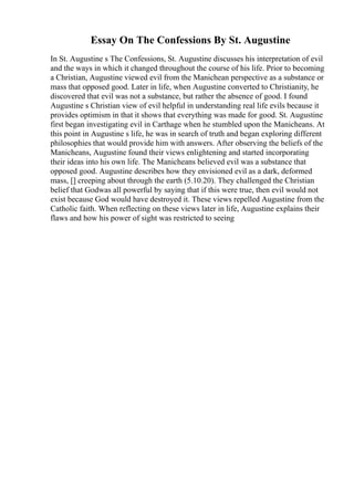 Essay On The Confessions By St. Augustine
In St. Augustine s The Confessions, St. Augustine discusses his interpretation of evil
and the ways in which it changed throughout the course of his life. Prior to becoming
a Christian, Augustine viewed evil from the Manichean perspective as a substance or
mass that opposed good. Later in life, when Augustine converted to Christianity, he
discovered that evil was not a substance, but rather the absence of good. I found
Augustine s Christian view of evil helpful in understanding real life evils because it
provides optimism in that it shows that everything was made for good. St. Augustine
first began investigating evil in Carthage when he stumbled upon the Manicheans. At
this point in Augustine s life, he was in search of truth and began exploring different
philosophies that would provide him with answers. After observing the beliefs of the
Manicheans, Augustine found their views enlightening and started incorporating
their ideas into his own life. The Manicheans believed evil was a substance that
opposed good. Augustine describes how they envisioned evil as a dark, deformed
mass, [] creeping about through the earth (5.10.20). They challenged the Christian
belief that Godwas all powerful by saying that if this were true, then evil would not
exist because God would have destroyed it. These views repelled Augustine from the
Catholic faith. When reflecting on these views later in life, Augustine explains their
flaws and how his power of sight was restricted to seeing
 