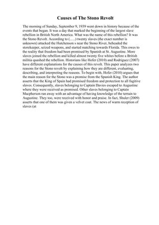 Causes of The Stono Revolt
The morning of Sunday, September 9, 1939 went down in history because of the
events that began. It was a day that marked the beginning of the largest slave
rebellion in British North America. What was the name of this rebellion? It was
the Stono Revolt. According to (......) twenty slaves (the exact number is
unknown) attacked the Hutchenson s near the Stono River, beheaded the
storekeeper, seized weapons, and started matching towards Florida. This owes to
the reality that freedom had been promised by Spanish at St. Augustine. More
slaves joined the rebellion and killed almost twenty five whites before a British
militia quashed the rebellion. Historians like Hofer (2010) and Rodriguez (2007)
have different explanations for the causes of this revolt. This paper analyzes two
reasons for the Stono revolt by explaining how they are different, evaluating,
describing, and interpreting the reasons. To begin with, Hofer (2010) argues that
the main reason for the Stono was a promise from the Spanish King. The author
asserts that the King of Spain had promised freedom and protection to all fugitive
slaves. Consequently, slaves belonging to Captain Davies escaped to Augustine
where they were received as promised. Other slaves belonging to Captain
Macpherson ran away with an advantage of having knowledge of the terrain to
Augustine. They too, were received with honor and praise. In fact, Shuler (2009)
asserts that one of them was given a velvet coat. The news of warm reception of
slaves (at
 