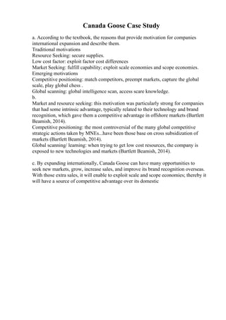 Canada Goose Case Study
a. According to the textbook, the reasons that provide motivation for companies
international expansion and describe them.
Traditional motivations
Resource Seeking: secure supplies.
Low cost factor: exploit factor cost differences
Market Seeking: fulfill capability; exploit scale economies and scope economies.
Emerging motivations
Competitive positioning: match competitors, preempt markets, capture the global
scale, play global chess .
Global scanning: global intelligence scan, access scare knowledge.
b.
Market and resource seeking: this motivation was particularly strong for companies
that had some intrinsic advantage, typically related to their technology and brand
recognition, which gave them a competitive advantage in offshore markets (Bartlett
Beamish, 2014).
Competitive positioning: the most controversial of the many global competitive
strategic actions taken by MNEs...have been those base on cross subsidization of
markets (Bartlett Beamish, 2014).
Global scanning/ learning: when trying to get low cost resources, the company is
exposed to new technologies and markets (Bartlett Beamish, 2014).
c. By expanding internationally, Canada Goose can have many opportunities to
seek new markets, grow, increase sales, and improve its brand recognition overseas.
With those extra sales, it will enable to exploit scale and scope economies; thereby it
will have a source of competitive advantage over its domestic
 