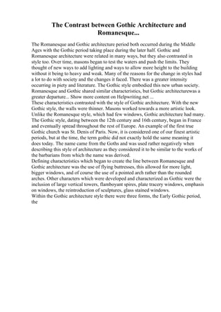 The Contrast between Gothic Architecture and
Romanesque...
The Romanesque and Gothic architecture period both occurred during the Middle
Ages with the Gothic period taking place during the later half. Gothic and
Romanesque architecture were related in many ways, but they also contrasted in
style too. Over time, masons began to test the waters and push the limits. They
thought of new ways to add lighting and ways to allow more height to the building
without it being to heavy and weak. Many of the reasons for the change in styles had
a lot to do with society and the changes it faced. There was a greater intensity
occurring in piety and literature. The Gothic style embodied this new urban society.
Romanesque and Gothic shared similar characteristics, but Gothic architecturewas a
greater departure... Show more content on Helpwriting.net ...
These characteristics contrasted with the style of Gothic architecture. With the new
Gothic style, the walls were thinner. Masons worked towards a more artistic look.
Unlike the Romanesque style, which had few windows, Gothic architecture had many.
The Gothic style, dating between the 12th century and 16th century, began in France
and eventually spread throughout the rest of Europe. An example of the first true
Gothic church was St. Denis of Paris. Now, it is considered one of our finest artistic
periods, but at the time, the term gothic did not exactly hold the same meaning it
does today. The name came from the Goths and was used rather negatively when
describing this style of architecture as they considered it to be similar to the works of
the barbarians from which the name was derived.
Defining characteristics which began to create the line between Romanesque and
Gothic architecture was the use of flying buttresses, this allowed for more light,
bigger windows, and of course the use of a pointed arch rather than the rounded
arches. Other characters which were developed and characterized as Gothic were the
inclusion of large vertical towers, flamboyant spires, plate tracery windows, emphasis
on windows, the reintroduction of sculptures, glass stained windows.
Within the Gothic architecture style there were three forms, the Early Gothic period,
the
 