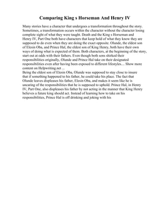 Comparing King s Horseman And Henry IV
Many stories have a character that undergoes a transformation throughout the story.
Sometimes, a transformation occurs within the character without the character losing
complete sight of what they were taught. Death and the King s Horseman and
Henry IV, Part One both have characters that keep hold of what they know they are
supposed to do even when they are doing the exact opposite. Olunde, the eldest son
of Elesin Oba, and Prince Hal, the eldest son of King Henry, both have their own
ways of doing what is expected of them. Both characters, at the beginning of the story,
start out at odds with their fathers. Even though both sons shirked their
responsibilities originally, Olunde and Prince Hal take on their designated
responsibilities even after having been exposed to different lifestyles.... Show more
content on Helpwriting.net ...
Being the eldest son of Elesin Oba, Olunde was supposed to stay close to insure
that if something happened to his father, he could take his place. The fact that
Olunde leaves displeases his father, Elesin Oba, and makes it seem like he is
uncaring of the responsibilities that he is supposed to uphold. Prince Hal, in Henry
IV, Part One, also displeases his father by not acting in the manner that King Henry
believes a future king should act. Instead of learning how to take on his
responsibilities, Prince Hal is off drinking and joking with his
 