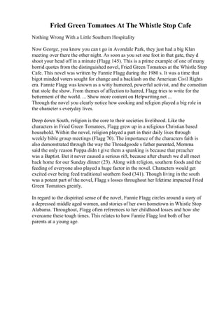 Fried Green Tomatoes At The Whistle Stop Cafe
Nothing Wrong With a Little Southern Hospitality
Now George, you know you can t go in Avondale Park, they just had a big Klan
meeting over there the other night. As soon as you set one foot in that gate, they d
shoot your head off in a minute (Flagg 145). This is a prime example of one of many
horrid quotes from the distinguished novel, Fried Green Tomatoes at the Whistle Stop
Cafe. This novel was written by Fannie Flagg during the 1980 s. It was a time that
bigot minded voters sought for change and a backlash on the American Civil Rights
era. Fannie Flagg was known as a witty humored, powerful activist, and the comedian
that stole the show. From themes of affection to hatred, Flagg tries to write for the
betterment of the world. ... Show more content on Helpwriting.net ...
Through the novel you clearly notice how cooking and religion played a big role in
the character s everyday lives.
Deep down South, religion is the core to their societies livelihood. Like the
characters in Fried Green Tomatoes, Flagg grew up in a religious Christian based
household. Within the novel, religion played a part in their daily lives through
weekly bible group meetings (Flagg 70). The importance of the characters faith is
also demonstrated through the way the Threadgoode s father parented, Momma
said the only reason Poppa didn t give them a spanking is because that preacher
was a Baptist. But it never caused a serious rift, because after church we d all meet
back home for our Sunday dinner (23). Along with religion, southern foods and the
feeding of everyone also played a huge factor in the novel. Characters would get
excited over being feed traditional southern food (341). Though living in the south
was a potent part of the novel, Flagg s losses throughout her lifetime impacted Fried
Green Tomatoes greatly.
In regard to the dispirited sense of the novel, Fannie Flagg circles around a story of
a depressed middle aged women, and stories of her own hometown in Whistle Stop
Alabama. Throughout, Flagg often references to her childhood losses and how she
overcame these tough times. This relates to how Fannie Flagg lost both of her
parents at a young age.
 